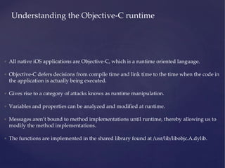 Understanding the Objective-C runtime
• All native iOS applications are Objective-C, which is a runtime oriented language.
• Objective-C defers decisions from compile time and link time to the time when the code in
the application is actually being executed.
• Gives rise to a category of attacks knows as runtime manipulation.
• Variables and properties can be analyzed and modified at runtime.
• Messages aren’t bound to method implementations until runtime, thereby allowing us to
modify the method implementations.
• The functions are implemented in the shared library found at /usr/lib/libobjc.A.dylib.
 