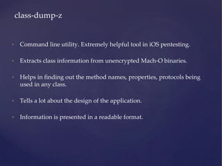 • Command line utility. Extremely helpful tool in iOS pentesting.
• Extracts class information from unencrypted Mach-O binaries.
• Helps in finding out the method names, properties, protocols being
used in any class.
• Tells a lot about the design of the application.
• Information is presented in a readable format.
class-dump-z
 
