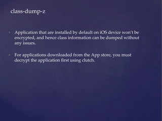 • Application that are installed by default on iOS device won’t be
encrypted, and hence class information can be dumped without
any issues.
• For applications downloaded from the App store, you must
decrypt the application first using clutch.
class-dump-z
 