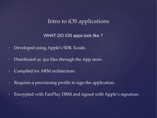 Intro to iOS applications
WHAT DO iOS apps look like ?
• Developed using Apple’s SDK Xcode.
• Distributed as .ipa files through the App store.
• Compiled for ARM architecture.
• Requires a provisioing profile to sign the application.
• Encrypted with FairPlay DRM and signed with Apple’s signature.
 