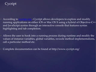 • According to cycript.org - Cycript allows developers to explore and modify
running applications on either iOS or Mac OS X using a hybrid of Objective-C++
and JavaScript syntax through an interactive console that features syntax
highlighting and tab completion.
• Allows the user to hook into a running process during runtime and modify the
values of instance variables, global variables, swizzle method implementations,
call a particular method etc.
• Complete documentation can be found at http://www.cycript.org/
Cycript
 