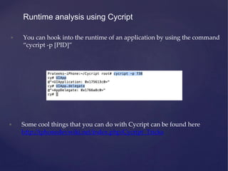 Runtime analysis using Cycript
• You can hook into the runtime of an application by using the command
“cycript -p [PID]”
• Some cool things that you can do with Cycript can be found here
http://iphonedevwiki.net/index.php/Cycript_Tricks
 