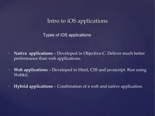 Intro to iOS applications
Types of iOS applications
• Native applications – Developed in Objective-C. Deliver much better
performance than web applications.
• Web applications – Developed in Html, CSS and javascript. Run using
Webkit.
• Hybrid applications – Combination of a web and native application.
 