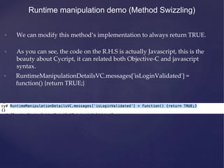 • We can modify this method’s implementation to always return TRUE.
• As you can see, the code on the R.H.S is actually Javascript, this is the
beauty about Cycript, it can related both Objective-C and javascript
syntax.
Runtime manipulation demo (Method Swizzling)
• RuntimeManipulationDetailsVC.messages['isLoginValidated'] =
function() {return TRUE;}
 