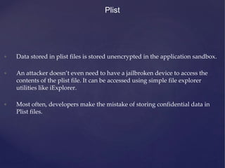 • Data stored in plist files is stored unencrypted in the application sandbox.
• An attacker doesn’t even need to have a jailbroken device to access the
contents of the plist file. It can be accessed using simple file explorer
utilities like iExplorer.
• Most often, developers make the mistake of storing confidential data in
Plist files.
Plist
 