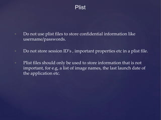 Plist
• Do not use plist files to store confidential information like
username/passwords.
• Do not store session ID’s , important properties etc in a plist file.
• Plist files should only be used to store information that is not
important, for e.g, a list of image names, the last launch date of
the application etc.
 