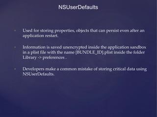 NSUserDefaults
• Used for storing properties, objects that can persist even after an
application restart.
• Information is saved unencrypted inside the application sandbox
in a plist file with the name [BUNDLE_ID].plist inside the folder
Library -> preferences .
• Developers make a common mistake of storing critical data using
NSUserDefaults.
 