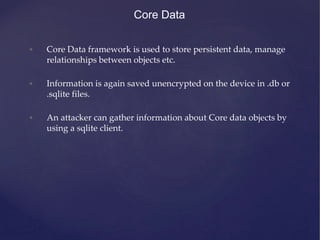 Core Data
• Core Data framework is used to store persistent data, manage
relationships between objects etc.
• Information is again saved unencrypted on the device in .db or
.sqlite files.
• An attacker can gather information about Core data objects by
using a sqlite client.
 