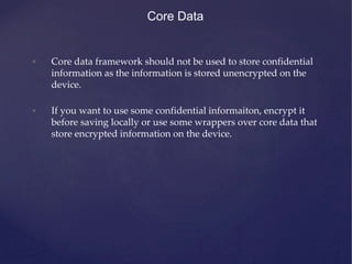 Core Data
• Core data framework should not be used to store confidential
information as the information is stored unencrypted on the
device.
• If you want to use some confidential informaiton, encrypt it
before saving locally or use some wrappers over core data that
store encrypted information on the device.
 