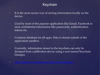 Keychain
• It is the most secure way of storing information locally on the
device.
• Used by most of the popular application like Gmail, Facebook to
store confidential information like passwords, authentication
tokens etc.
• Common database for all apps. Data is stored outside of the
application sandbox.
• Currently, information stored in the keychain can only be
dumped from a jailbroken device using a tool named Keychain
Dumper.
• https://github.com/ptoomey3/Keychain-Dumper
 