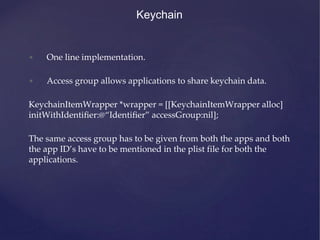 Keychain
• One line implementation.
• Access group allows applications to share keychain data.
KeychainItemWrapper *wrapper = [[KeychainItemWrapper alloc]
initWithIdentiﬁer:@“Identiﬁer” accessGroup:nil];
The same access group has to be given from both the apps and both
the app ID’s have to be mentioned in the plist file for both the
applications.
 