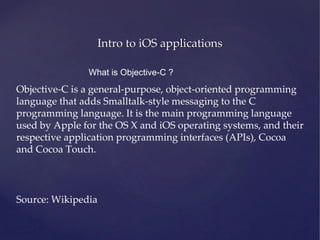 Intro to iOS applications
What is Objective-C ?
Objective-C is a general-purpose, object-oriented programming
language that adds Smalltalk-style messaging to the C
programming language. It is the main programming language
used by Apple for the OS X and iOS operating systems, and their
respective application programming interfaces (APIs), Cocoa
and Cocoa Touch.
Source: Wikipedia
 