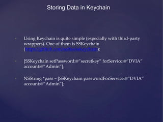 Storing Data in Keychain
• Using Keychain is quite simple (especially with third-party
wrappers). One of them is SSKeychain
(https://github.com/soffes/sskeychain):
• [SSKeychain setPassword:@”secretkey” forService:@”DVIA”
account:@”Admin”];
• NSString *pass = [SSKeychain passwordForService:@”DVIA”
account:@”Admin”];
 