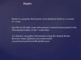 Realm
• Realm is a popular third-party cross-platform built on a custom
C++ core.
• Just like in all other cases information is stored unencrypted in the
/Documents folder, in the *.realm files.
• An attacker can gather information using the default Realm
Browser: https://github.com/realm/realm-
cocoa/tree/master/tools/RealmBrowser
 