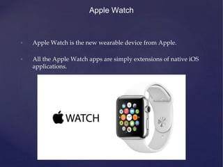 Apple Watch
• Apple Watch is the new wearable device from Apple.
• All the Apple Watch apps are simply extensions of native iOS
applications.
 