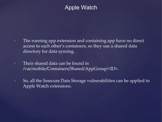 Apple Watch
• The running app extension and containing app have no direct
access to each other’s containers, so they use a shared data
directory for data syncing.
• Their shared data can be found in
/var/mobile/Containers/Shared/AppGroup/<ID>.
• So, all the Insecure Data Storage vulnerabilities can be applied to
Apple Watch extensions.
 