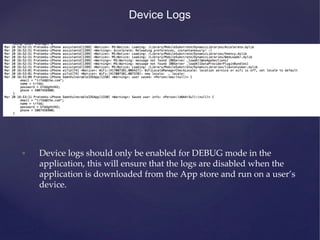 Device Logs
• Device logs should only be enabled for DEBUG mode in the
application, this will ensure that the logs are disabled when the
application is downloaded from the App store and run on a user’s
device.
 