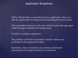 Application Snapshots
• iOS by default takes a screenshot of your application when you
take the application to background by pressing the home button.
• This screenshot is shown to the user when he opens the app again
while the app is loaded in the background.
• Provides a seamless experience.
• The problem is that the screenshot is stored without any
protection in the application folder.
• Sometimes, these screenshots can contain confidential
information that might be leaked to an attacker.
 