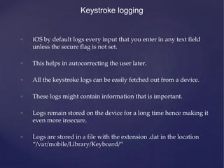 Keystroke logging
• iOS by default logs every input that you enter in any text field
unless the secure flag is not set.
• This helps in autocorrecting the user later.
• All the keystroke logs can be easily fetched out from a device.
• These logs might contain information that is important.
• Logs remain stored on the device for a long time hence making it
even more insecure.
• Logs are stored in a file with the extension .dat in the location
“/var/mobile/Library/Keyboard/“
 
