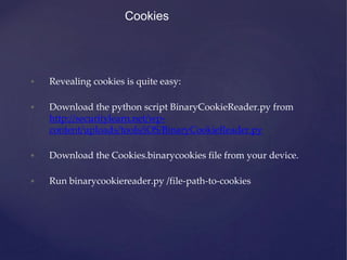 Cookies
• Revealing cookies is quite easy:
• Download the python script BinaryCookieReader.py from
http://securitylearn.net/wp-
content/uploads/tools/iOS/BinaryCookieReader.py
• Download the Cookies.binarycookies file from your device.
• Run binarycookiereader.py /file-path-to-cookies
 