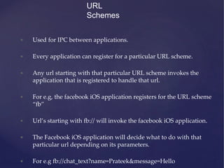 URL
Schemes
• Used for IPC between applications.
• Every application can register for a particular URL scheme.
• Any url starting with that particular URL scheme invokes the
application that is registered to handle that url.
• For e.g, the facebook iOS application registers for the URL scheme
“fb”
• Url’s starting with fb:// will invoke the facebook iOS application.
• The Facebook iOS application will decide what to do with that
particular url depending on its parameters.
• For e.g fb://chat_text?name=Prateek&message=Hello
 