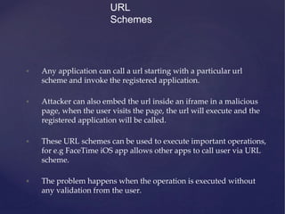URL
Schemes
• Any application can call a url starting with a particular url
scheme and invoke the registered application.
• Attacker can also embed the url inside an iframe in a malicious
page, when the user visits the page, the url will execute and the
registered application will be called.
• These URL schemes can be used to execute important operations,
for e.g FaceTime iOS app allows other apps to call user via URL
scheme.
• The problem happens when the operation is executed without
any validation from the user.
 