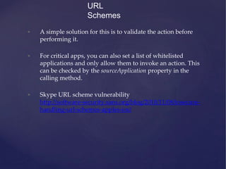 • A simple solution for this is to validate the action before
performing it.
• For critical apps, you can also set a list of whitelisted
applications and only allow them to invoke an action. This
can be checked by the sourceApplication property in the
calling method.
• Skype URL scheme vulnerability
http://software-security.sans.org/blog/2010/11/08/insecure-
handling-url-schemes-apples-ios/
URL
Schemes
 