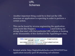 • Another important thing could be to find out the URL
structure an application is expecting in order to perform a
certain action.
• This can be found by reverse engineering the application
using tools like Hopper (hopperapp.com) and looking for
strings that start with that particular URL scheme or looking
at the disassembly of this method in the AppDelegate class.
• Related article: http://highaltitudehacks.com/2014/03/07/ios-
application-security-part-30-attacking-url-schemes
URL
Schemes
 
