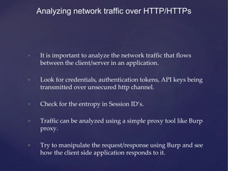 • It is important to analyze the network traffic that flows
between the client/server in an application.
• Look for credentials, authentication tokens, API keys being
transmitted over unsecured http channel.
• Check for the entropy in Session ID’s.
• Traffic can be analyzed using a simple proxy tool like Burp
proxy.
• Try to manipulate the request/response using Burp and see
how the client side application responds to it.
Analyzing network traffic over HTTP/HTTPs
 