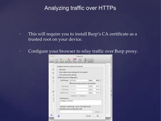 Analyzing traffic over HTTPs
• This will require you to install Burp’s CA certificate as a
trusted root on your device.
• Configure your browser to relay traffic over Burp proxy.
 