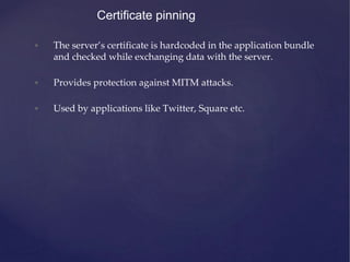 Certificate pinning
• The server’s certificate is hardcoded in the application bundle
and checked while exchanging data with the server.
• Provides protection against MITM attacks.
• Used by applications like Twitter, Square etc.
 