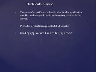 Certificate pinning
• The server’s certificate is hardcoded in the application
bundle and checked while exchanging data with the
server.
• Provides protection against MITM attacks.
• Used by applications like Twitter, Square etc.
 