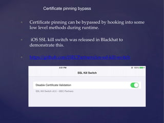 Certificate pinning bypass
• Certificate pinning can be bypassed by hooking into some
low level methods during runtime.
• iOS SSL kill switch was released in Blackhat to
demonstrate this.
• https://github.com/iSECPartners/ios-ssl-kill-switch
 