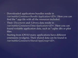 • Downloaded applications bundles reside in
/var/mobile/Containers/Bundle/Application/<ID>/. Here you can
find the *.app f...