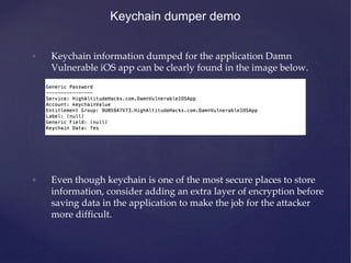 Keychain dumper demo
• Keychain information dumped for the application Damn
Vulnerable iOS app can be clearly found in the...
