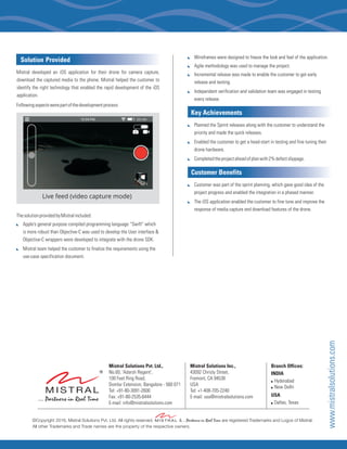 ©Copyright 2016, Mistral Solutions Pvt. Ltd. All rights reserved. & ...Partners in Real Time are registered Trademarks and Logos of Mistral.
All other Trademarks and Trade names are the property of the respective owners.
www.mistralsolutions.com
:
:
:
:
Wireframes were designed to freeze the look and feel of the application.
Agile methodology was used to manage the project.
Incremental release was made to enable the customer to get early
release and testing.
Independent verification and validation team was engaged in testing
every release.
Key Achievements
Customer Benefits
:
:
:
:
:
Planned the Sprint releases along with the customer to understand the
priority and made the quick releases.
Enabled the customer to get a head-start in testing and fine tuning their
drone hardware.
Completedtheprojectaheadofplanwith2%defectslippage.
Customer was part of the sprint planning, which gave good idea of the
project progress and enabled the integration in a phased manner.
The iOS application enabled the customer to fine tune and improve the
response of media capture and download features of the drone.
Live feed (video capture mode)
Solution Provided
Mistral developed an iOS application for their drone for camera capture,
download the captured media to the phone. Mistral helped the customer to
identify the right technology that enabled the rapid development of the iOS
application.
Followingaspectswerepartofthedevelopmentprocess:
ThesolutionprovidedbyMistralincluded:
Apple’s general purpose compiled programming language “Swift” which
is more robust than Objective-C was used to develop the User interface &
Objective-C wrappers were developed to integrate with the drone SDK.
Mistral team helped the customer to finalize the requirements using the
use-case specification document.
:
:
Mistral Solutions Pvt. Ltd.,
No.60, 'Adarsh Regent',
100 Feet Ring Road,
Domlur Extension, Bangalore - 560 071
Tel: +91-80-3091-2600
Fax: +91-80-2535-6444
E-mail: info@mistralsolutions.com
Mistral Solutions Inc.,
43092 Christy Street,
Fremont, CA 94538
USA
Tel: +1-408-705-2240
E-mail: usa@mistralsolutions.com
Branch Offices:
INDIA
! Hyderabad
! New Delhi
USA
! Dallas, Texas
 