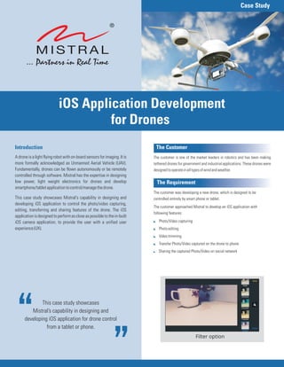 This case study showcases
Mistral’s capability in designing and
developing iOS application for drone control
from a tablet or phone.
Introduction
A drone is a light flying robot with on-board sensors for imaging. It is
more formally acknowledged as Unmanned Aerial Vehicle (UAV).
Fundamentally, drones can be flown autonomously or be remotely
controlled through software. Mistral has the expertise in designing
low power, light weight electronics for drones and develop
smartphone/tabletapplicationtocontrol/managethedrone.
This case study showcases Mistral's capability in designing and
developing iOS application to control the photo/video capturing,
editing, transferring and sharing features of the drone. The iOS
applicationisdesignedtoperformascloseaspossibletothein-built
iOS camera application, to provide the user with a unified user
experience(UX).
Case Study
iOS Application
for Drones
Development
The Customer
The Requirement
The customer is one of the market leaders in robotics and has been making
tethered drones for government and industrial applications. These drones were
designedtooperateinalltypesofwindandweather.
The customer was developing a new drone, which is designed to be
controlled entirely by smart phone or tablet.
The customer approached Mistral to develop an iOS application with
following features:
Photo/Video capturing
Photoediting
Videotrimming
Transfer Photo/Video captured on the drone to phone
Sharing the captured Photo/Video on social network
:
:
:
:
:
Filter option
 