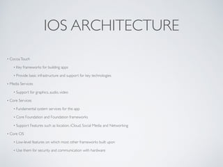 IOS ARCHITECTURE
• CocoaTouch
• Key frameworks for building apps
• Provide basic infrastructure and support for key technologies
• Media Services
• Support for graphics, audio, video
• Core Services
• Fundamental system services for the app
• Core Foundation and Foundation frameworks
• Support Features such as location, iCloud, Social Media and Networking
• Core OS
• Low-level features on which most other frameworks built upon
• Use them for security and communication with hardware
 