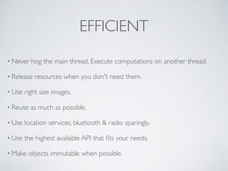 EFFICIENT
• Never hog the main thread. Execute computations on another thread.
• Release resources when you don't need them.
• Use right size images.
• Reuse as much as possible.
• Use location services, bluetooth & radio sparingly.
• Use the highest available API that ﬁts your needs.
• Make objects immutable when possible.
 