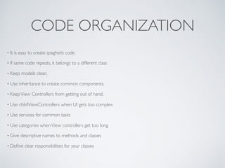 CODE ORGANIZATION
• It is easy to create spaghetti code.
• If same code repeats, it belongs to a different class
• Keep models clean.
• Use inheritance to create common components.
• KeepView Controllers from getting out of hand.
• Use childViewControllers when UI gets too complex
• Use services for common tasks
• Use categories whenView controllers get too long
• Give descriptive names to methods and classes
• Deﬁne clear responsibilities for your classes
 