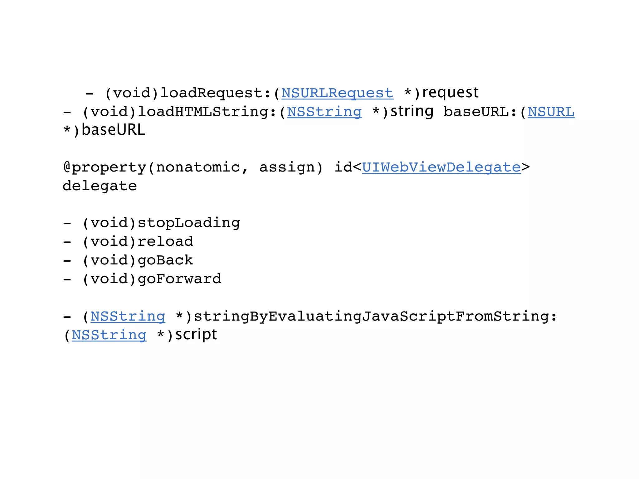 - (void)loadRequest:(NSURLRequest *)request
- (void)loadHTMLString:(NSString *)string baseURL:(NSURL
*)baseURL

@property(nonatomic, assign) id<UIWebViewDelegate>
delegate

-   (void)stopLoading
-   (void)reload
-   (void)goBack
-   (void)goForward

- (NSString *)stringByEvaluatingJavaScriptFromString:
(NSString *)script
 