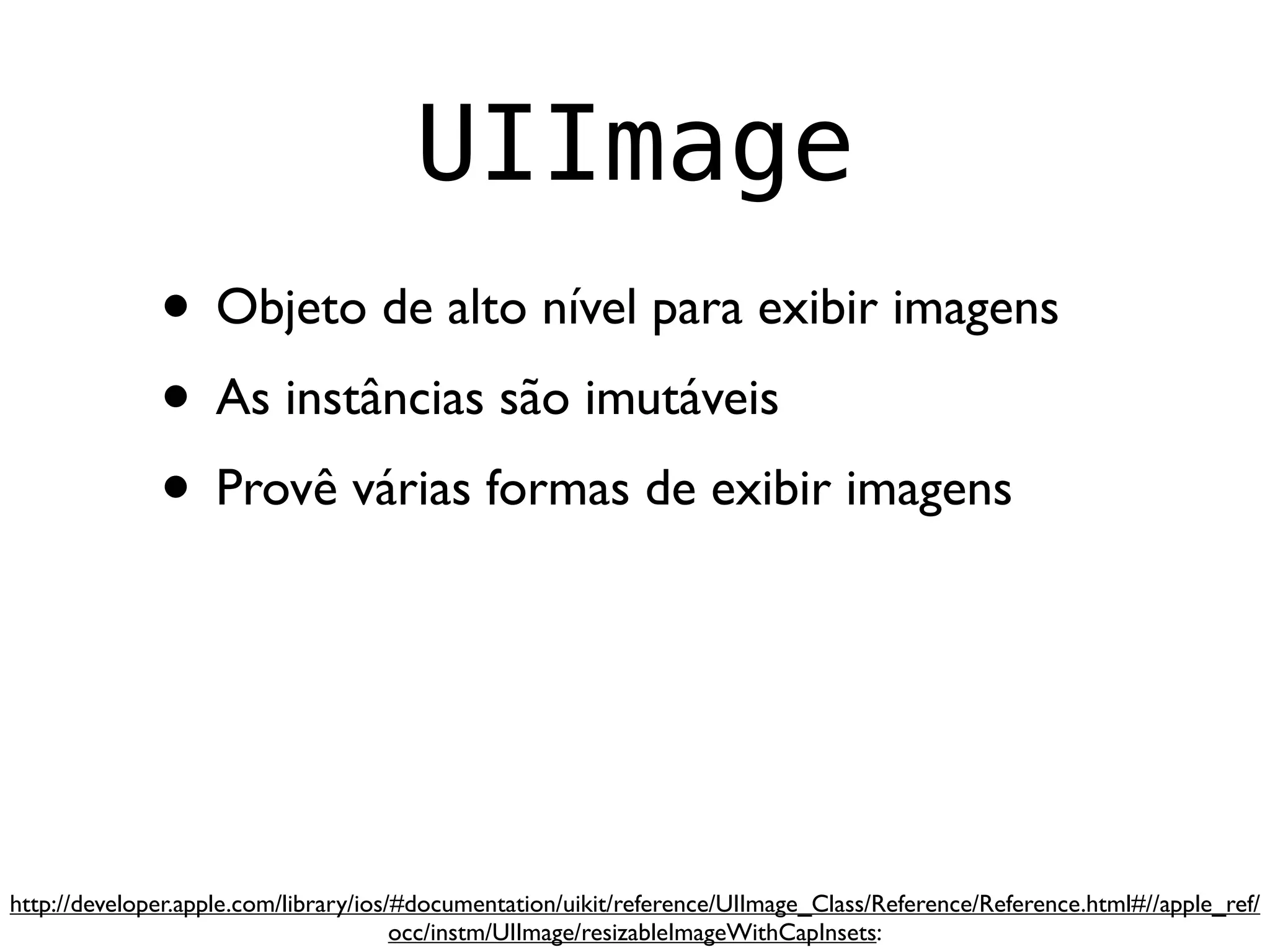 UIImage
              • Objeto de alto nível para exibir imagens
              • As instâncias são imutáveis
              • Provê várias formas de exibir imagens



http://developer.apple.com/library/ios/#documentation/uikit/reference/UIImage_Class/Reference/Reference.html#//apple_ref/
                                       occ/instm/UIImage/resizableImageWithCapInsets:
 