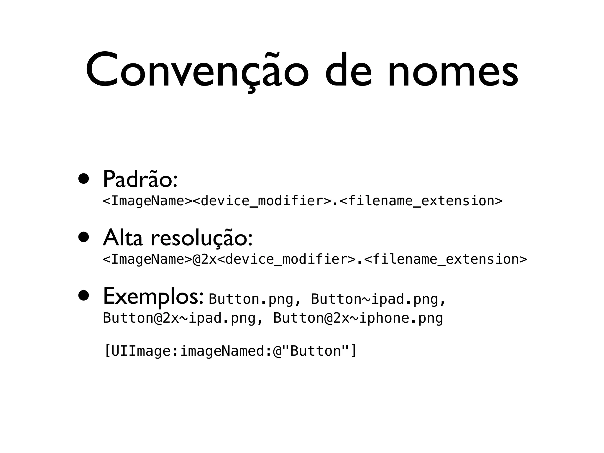 Convenção de nomes

• Padrão:
  <ImageName><device_modifier>.<filename_extension>


• Alta resolução:
  <ImageName>@2x<device_modifier>.<filename_extension>


• Exemplos:   Button.png, Button~ipad.png,
  Button@2x~ipad.png, Button@2x~iphone.png

  [UIImage:imageNamed:@"Button"]
 