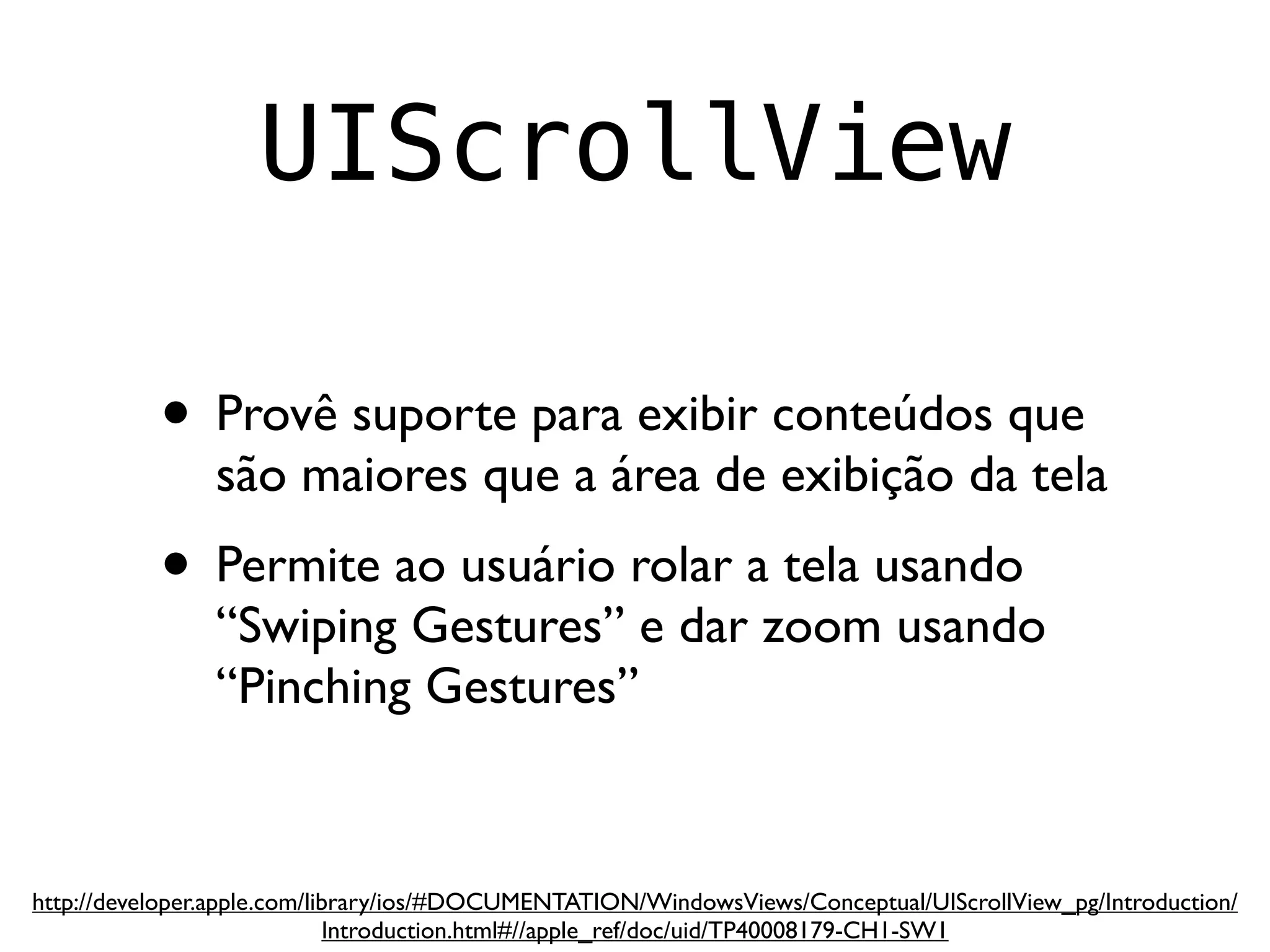 UIScrollView

           • Provê suporte para exibir conteúdos que
                são maiores que a área de exibição da tela
           • Permite ao usuário rolar a tela usando
                “Swiping Gestures” e dar zoom usando
                “Pinching Gestures”


http://developer.apple.com/library/ios/#DOCUMENTATION/WindowsViews/Conceptual/UIScrollView_pg/Introduction/
                             Introduction.html#//apple_ref/doc/uid/TP40008179-CH1-SW1
 