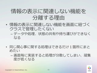 情報の表⽰示に関連しない機能を
分離離する理理由

•  情報の表⽰示に関連しない機能を画⾯面に紐紐づく
クラスで管理理したくない

–  データや処理理、状態の共有や持ち運びができなく
なる

•  同じ関⼼心事に関する処理理はできるだけ１箇所にまと
めたい
–  画⾯面毎に実装すると処理理が分散してしまい、凝集
度度が低くなる
Copylight  ©  Classmethod,  Inc.

11

 