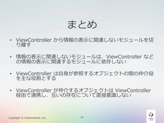 まとめ
•  ViewController  から情報の表⽰示に関連しないモジュールを切切
り離離す
•  情報の表⽰示に関連しないモジュールは、ViewController  など
の情報の表⽰示に関連するモジュールに依存しない
•  ViewController  は⾃自⾝身が参照するオブジェクトの間の仲介役
を主な役割とする
•  ViewController  が仲介するオブジェクトは  ViewController  
経由で連携し、互いの存在について直接意識識しない

Copylight  ©  Classmethod,  Inc.

47

 