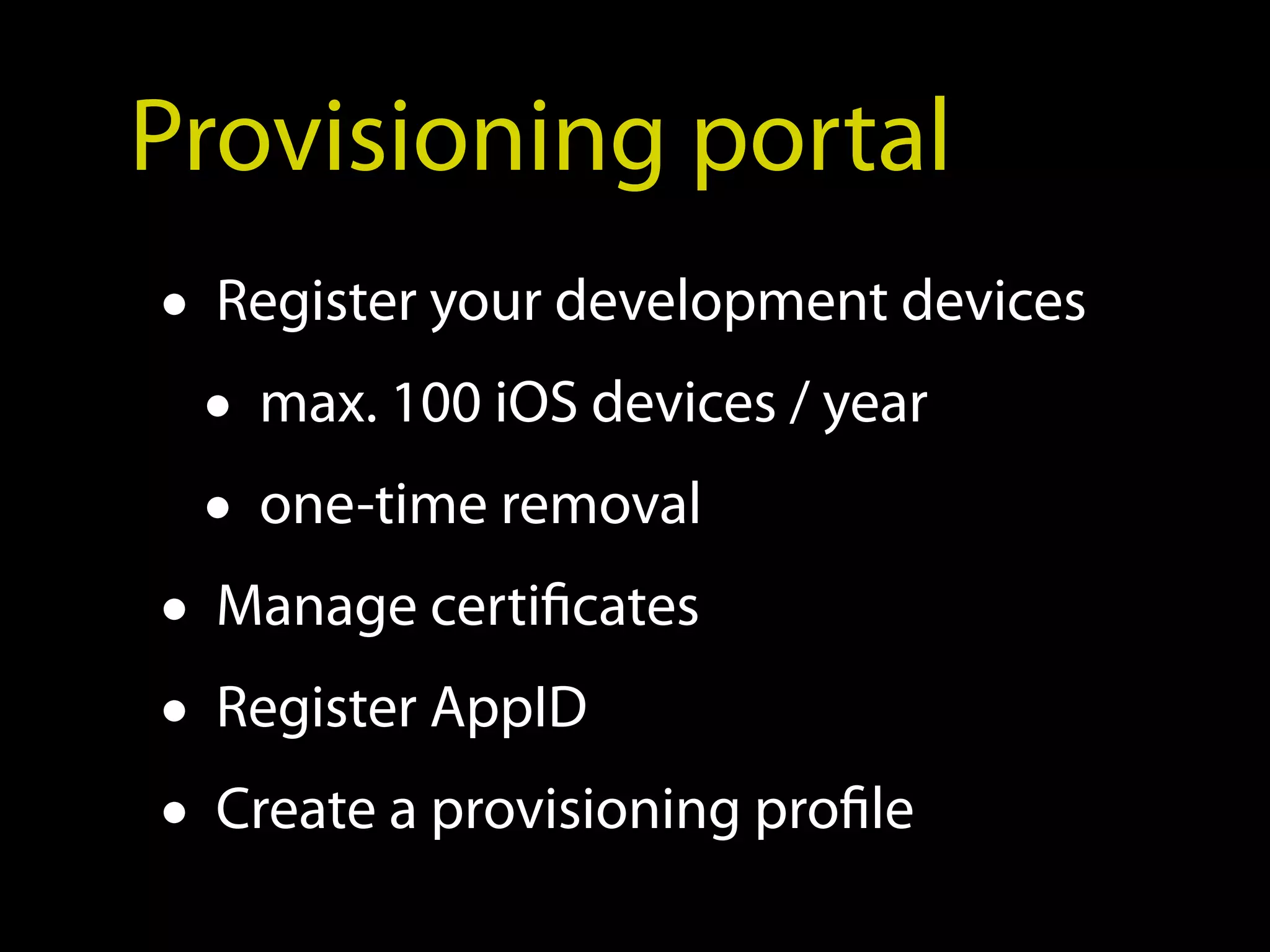 Provisioning portal
• Register your development devices
  • max. 100 iOS devices / year
  • one-time removal
• Manage certificates
• Register AppID
• Create a provisioning profile
 