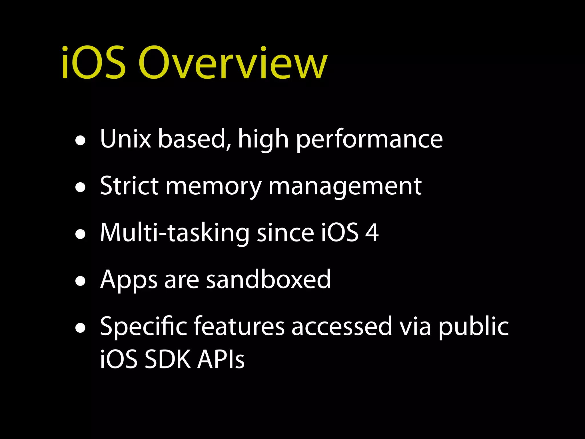 iOS Overview
• Unix based, high performance
• Strict memory management
• Multi-tasking since iOS 4
• Apps are sandboxed
• Specific features accessed via public
  iOS SDK APIs
 