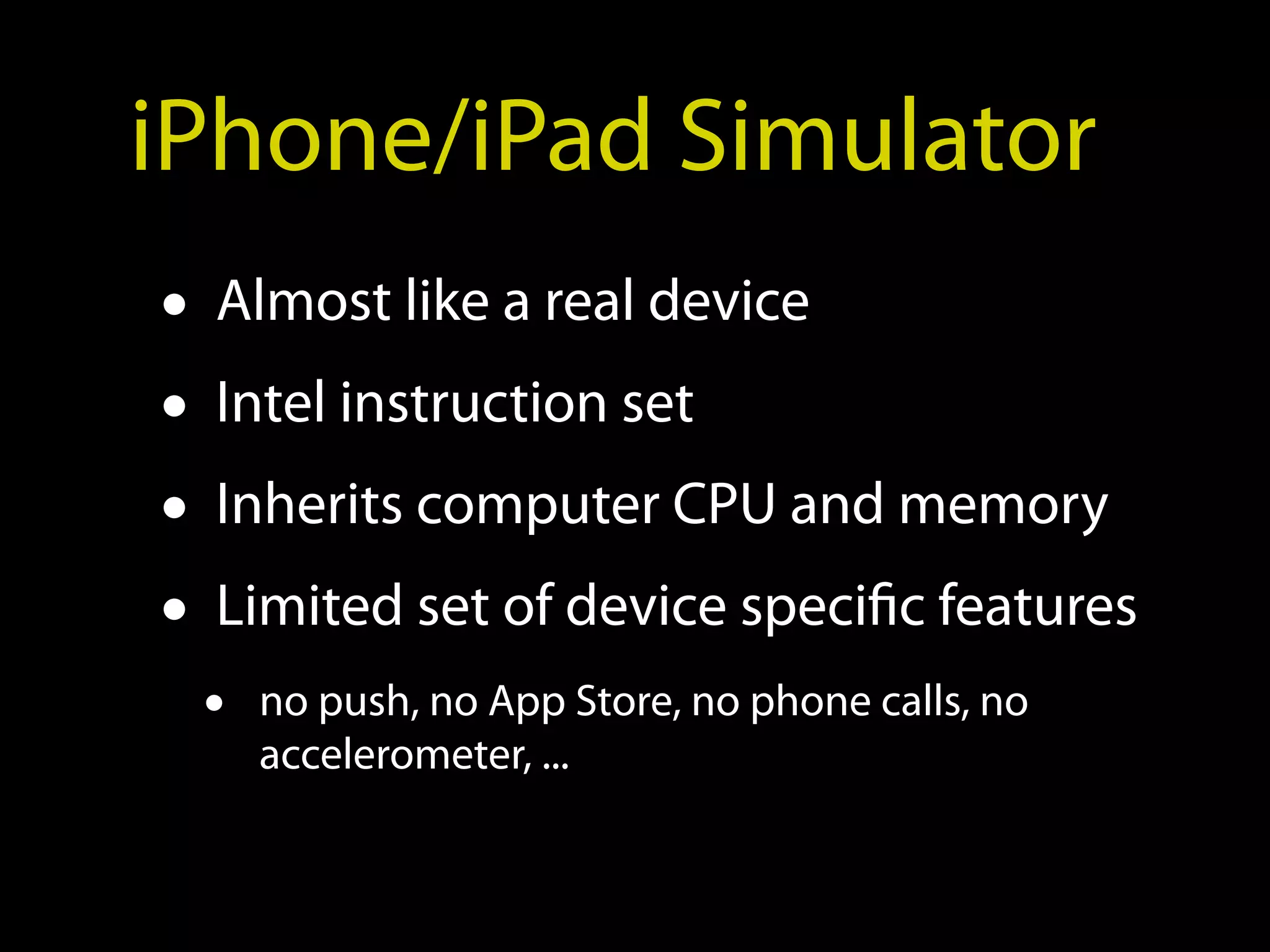 iPhone/iPad Simulator
• Almost like a real device
• Intel instruction set
• Inherits computer CPU and memory
• Limited set of device specific features
 •   no push, no App Store, no phone calls, no
     accelerometer, ...
 