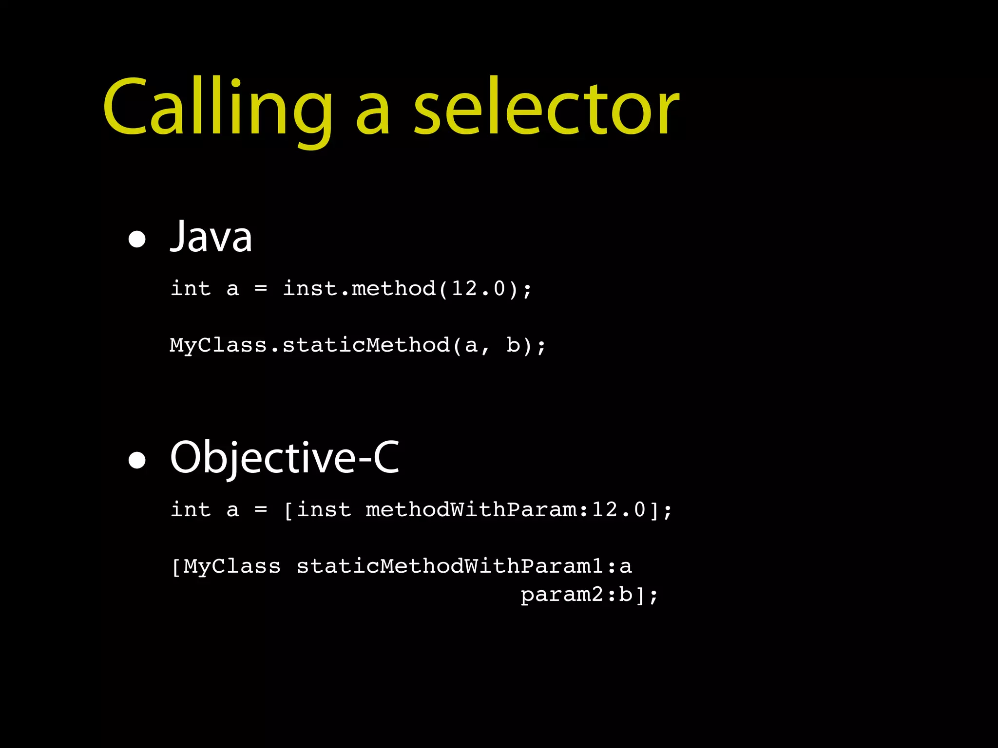 Calling a selector
• Java
  int a = inst.method(12.0);

  MyClass.staticMethod(a, b);




• Objective-C
  int a = [inst methodWithParam:12.0];

  [MyClass staticMethodWithParam1:a
                           param2:b];
 